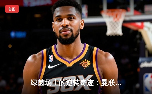 绿茵场上的逆转奇迹：曼联补时绝杀曼城，以3-2夺下社区盾杯