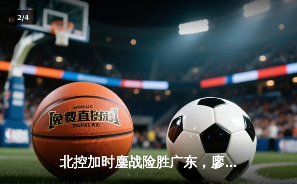 北控加时鏖战险胜广东，廖三宁31+8+7创生涯新高 - 2