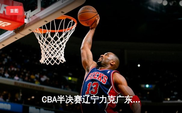 CBA半决赛辽宁力克广东，赵继伟30+12率队夺赛点